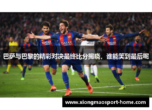 巴萨与巴黎的精彩对决最终比分揭晓，谁能笑到最后呢